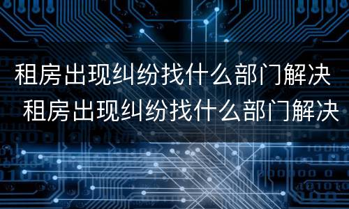 租房出现纠纷找什么部门解决 租房出现纠纷找什么部门解决最好
