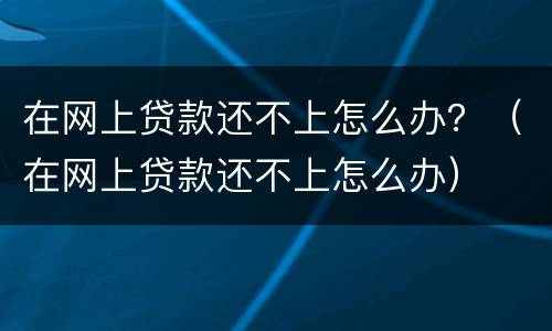 在网上贷款还不上怎么办？（在网上贷款还不上怎么办）