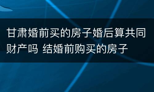 甘肃婚前买的房子婚后算共同财产吗 结婚前购买的房子