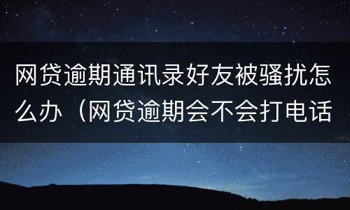 网贷逾期通讯录好友被骚扰怎么办（网贷逾期会不会打电话给通讯录好友）