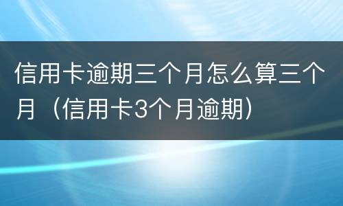 信用卡逾期三个月怎么算三个月（信用卡3个月逾期）