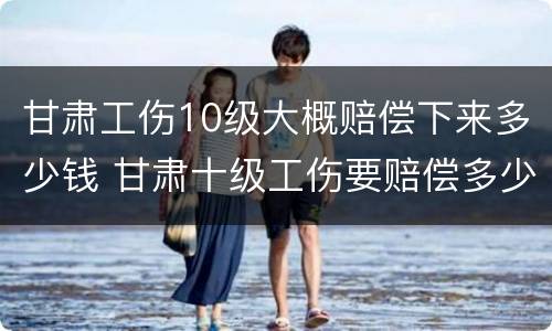 甘肃工伤10级大概赔偿下来多少钱 甘肃十级工伤要赔偿多少钱2020