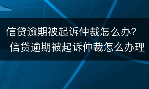 信贷逾期被起诉仲裁怎么办？ 信贷逾期被起诉仲裁怎么办理