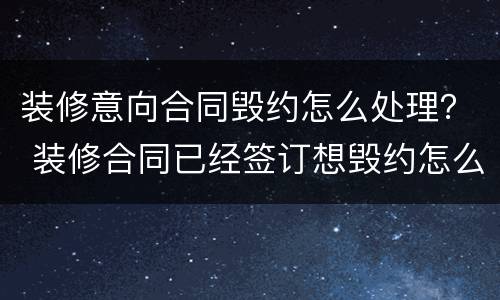 装修意向合同毁约怎么处理？ 装修合同已经签订想毁约怎么办