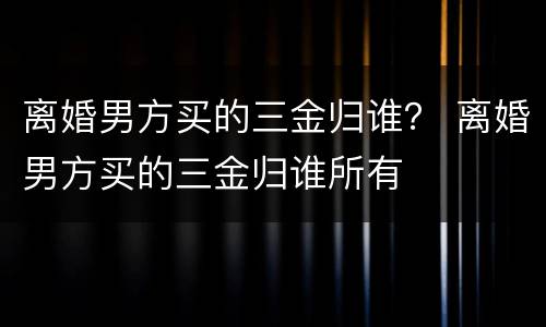 离婚男方买的三金归谁？ 离婚男方买的三金归谁所有