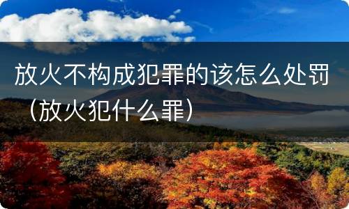 放火不构成犯罪的该怎么处罚（放火犯什么罪）