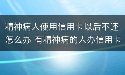 精神病人使用信用卡以后不还怎么办 有精神病的人办信用卡要还吗