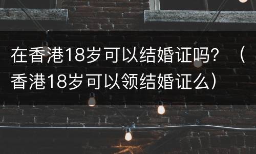 在香港18岁可以结婚证吗？（香港18岁可以领结婚证么）