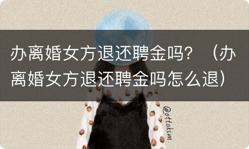 办离婚女方退还聘金吗？（办离婚女方退还聘金吗怎么退）