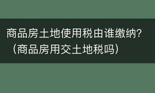 商品房土地使用税由谁缴纳？（商品房用交土地税吗）