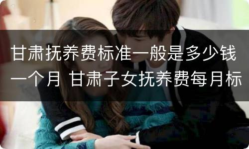 甘肃抚养费标准一般是多少钱一个月 甘肃子女抚养费每月标准