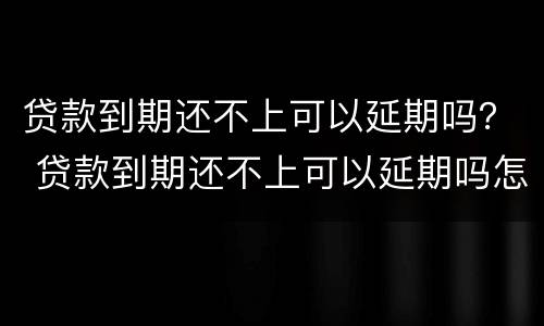 贷款到期还不上可以延期吗？ 贷款到期还不上可以延期吗怎么办