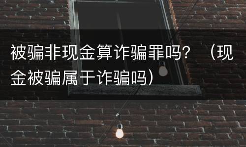 被骗非现金算诈骗罪吗？（现金被骗属于诈骗吗）
