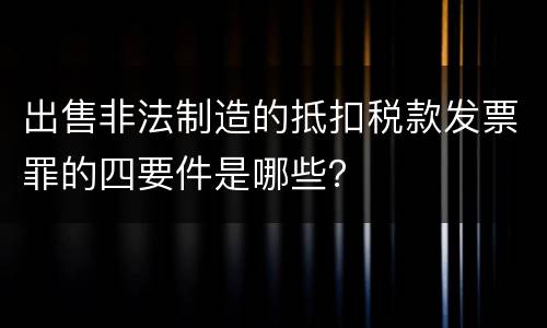 出售非法制造的抵扣税款发票罪的四要件是哪些？