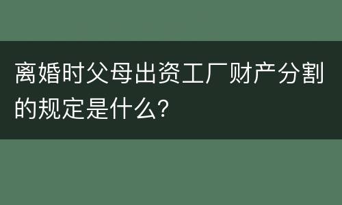 离婚时父母出资工厂财产分割的规定是什么？
