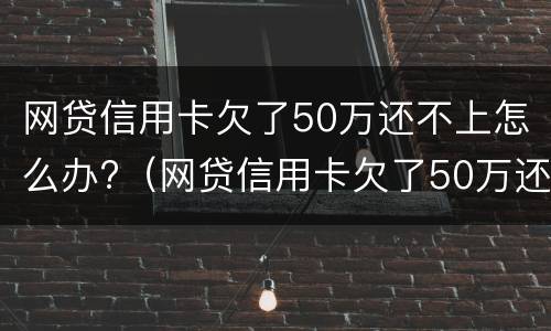 网贷信用卡欠了50万还不上怎么办?（网贷信用卡欠了50万还不上怎么办呢）