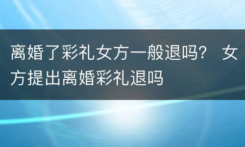 离婚了彩礼女方一般退吗？ 女方提出离婚彩礼退吗
