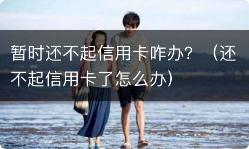 暂时还不起信用卡咋办？（还不起信用卡了怎么办）
