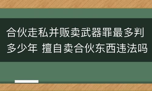 合伙走私并贩卖武器罪最多判多少年 擅自卖合伙东西违法吗