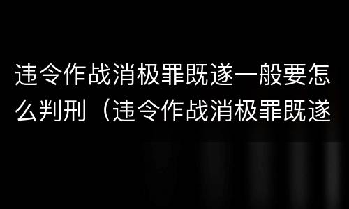 违令作战消极罪既遂一般要怎么判刑（违令作战消极罪既遂一般要怎么判刑呢）