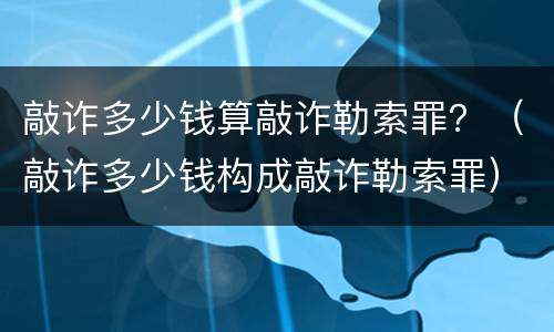 敲诈多少钱算敲诈勒索罪？（敲诈多少钱构成敲诈勒索罪）