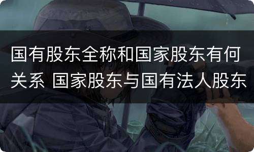 国有股东全称和国家股东有何关系 国家股东与国有法人股东