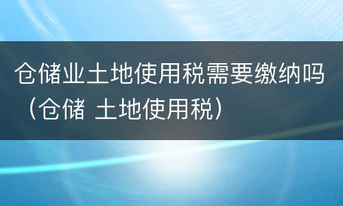 仓储业土地使用税需要缴纳吗（仓储 土地使用税）