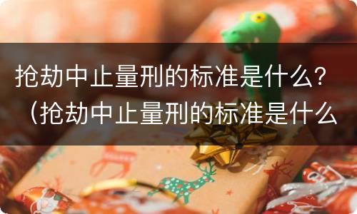 抢劫中止量刑的标准是什么？（抢劫中止量刑的标准是什么呢）