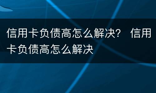 信用卡负债高怎么解决？ 信用卡负债高怎么解决