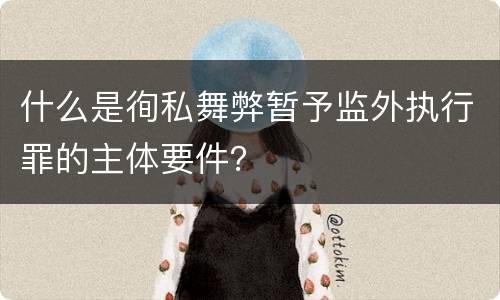 什么是徇私舞弊暂予监外执行罪的主体要件？