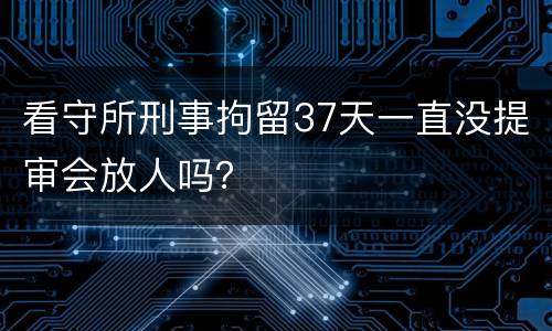 看守所刑事拘留37天一直没提审会放人吗？