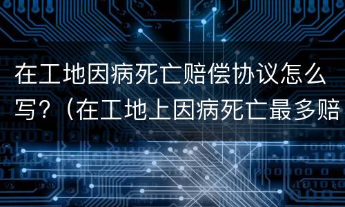 在工地因病死亡赔偿协议怎么写?（在工地上因病死亡最多赔偿多少钱）