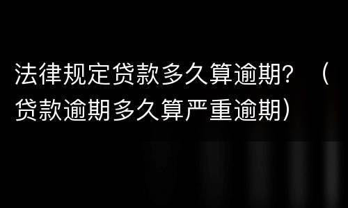 法律规定贷款多久算逾期？（贷款逾期多久算严重逾期）