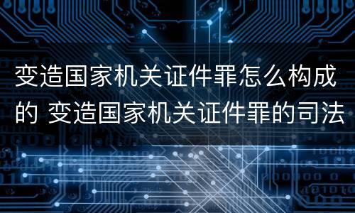 变造国家机关证件罪怎么构成的 变造国家机关证件罪的司法认定