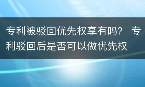 专利被驳回优先权享有吗？ 专利驳回后是否可以做优先权