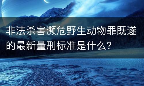 非法杀害濒危野生动物罪既遂的最新量刑标准是什么？