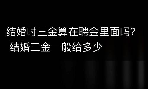 结婚时三金算在聘金里面吗？ 结婚三金一般给多少