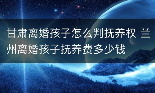 甘肃离婚孩子怎么判抚养权 兰州离婚孩子抚养费多少钱