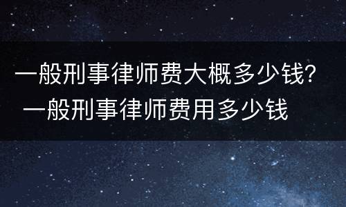 一般刑事律师费大概多少钱？ 一般刑事律师费用多少钱