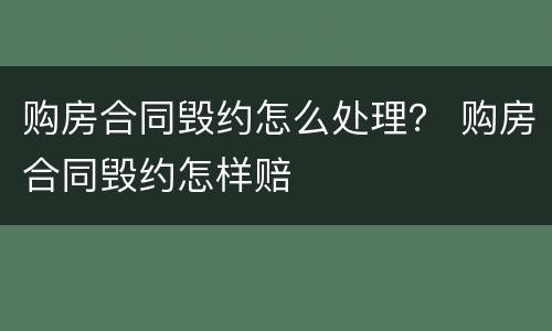 购房合同毁约怎么处理？ 购房合同毁约怎样赔
