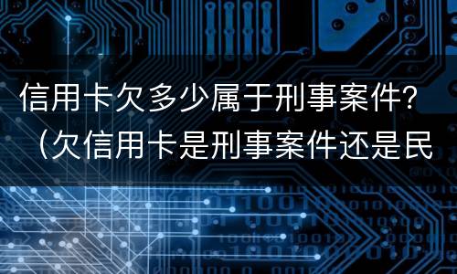 信用卡欠多少属于刑事案件？（欠信用卡是刑事案件还是民事案件）