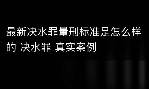 最新决水罪量刑标准是怎么样的 决水罪 真实案例