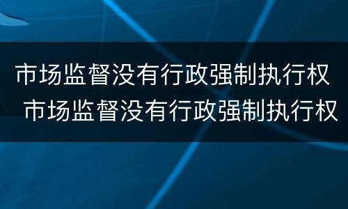 市场监督没有行政强制执行权 市场监督没有行政强制执行权吗