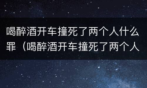 喝醉酒开车撞死了两个人什么罪（喝醉酒开车撞死了两个人什么罪判刑）
