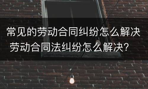 常见的劳动合同纠纷怎么解决 劳动合同法纠纷怎么解决?