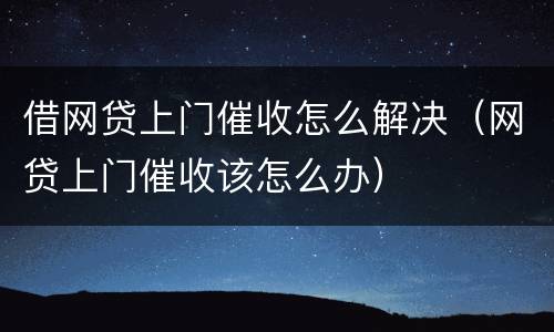 借网贷上门催收怎么解决（网贷上门催收该怎么办）