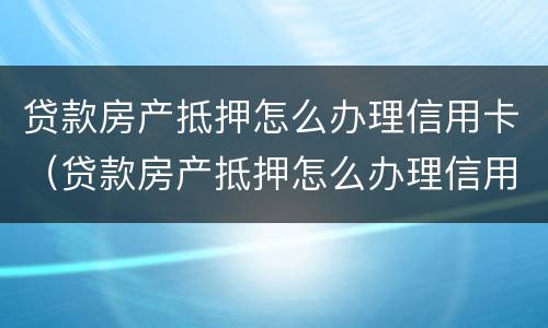 贷款房产抵押怎么办理信用卡（贷款房产抵押怎么办理信用卡的）