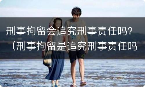刑事拘留会追究刑事责任吗？（刑事拘留是追究刑事责任吗?）