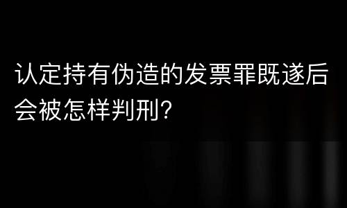 认定持有伪造的发票罪既遂后会被怎样判刑?