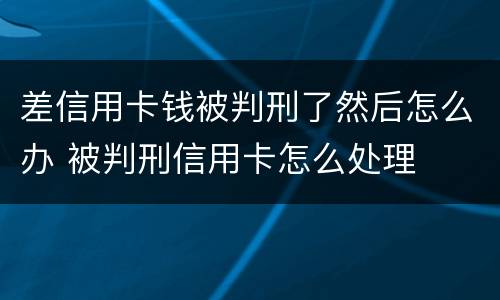 差信用卡钱被判刑了然后怎么办 被判刑信用卡怎么处理